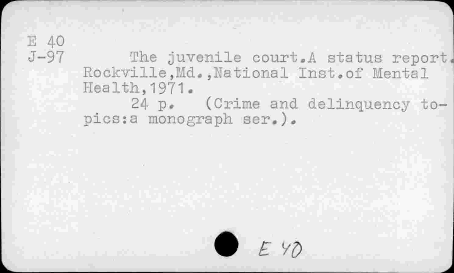 ﻿E 40
J-97	The juvenile court.A status report
Rockville,Md.,National Inst.of Mental Health,1971.
24 p. (Crime and delinquency topics: a monograph ser,).
£ l/£>